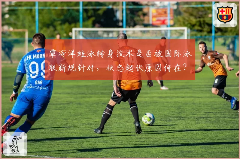 覃海洋蛙泳转身技术是否被国际泳联新规针对，状态起伏原因何在？