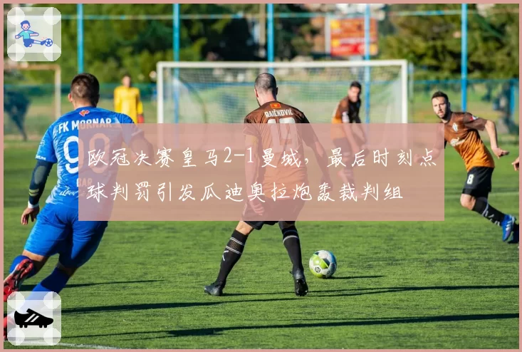 欧冠决赛皇马2-1曼城,最后时刻点球判罚引发瓜迪奥拉炮轰裁判组