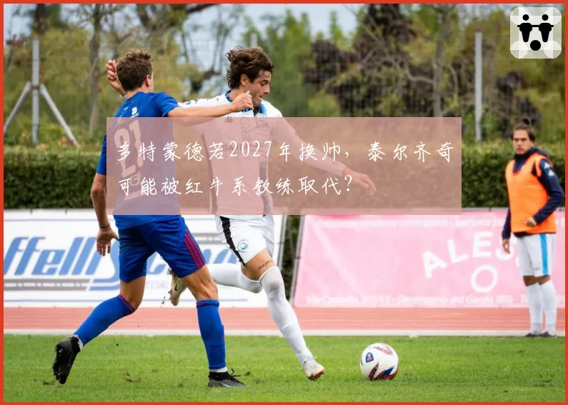 多特蒙德若2027年换帅，泰尔齐奇可能被红牛系教练取代？