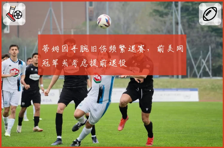 蒂姆因手腕旧伤频繁退赛,前美网冠军或考虑提前退役