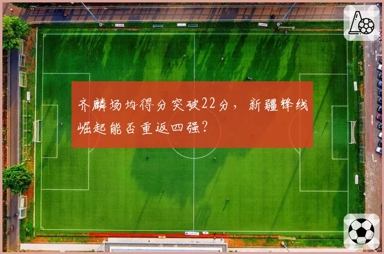 齐麟场均得分突破22分,新疆锋线崛起能否重返四强?