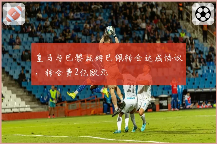 皇马与巴黎就姆巴佩转会达成协议,转会费2亿欧元