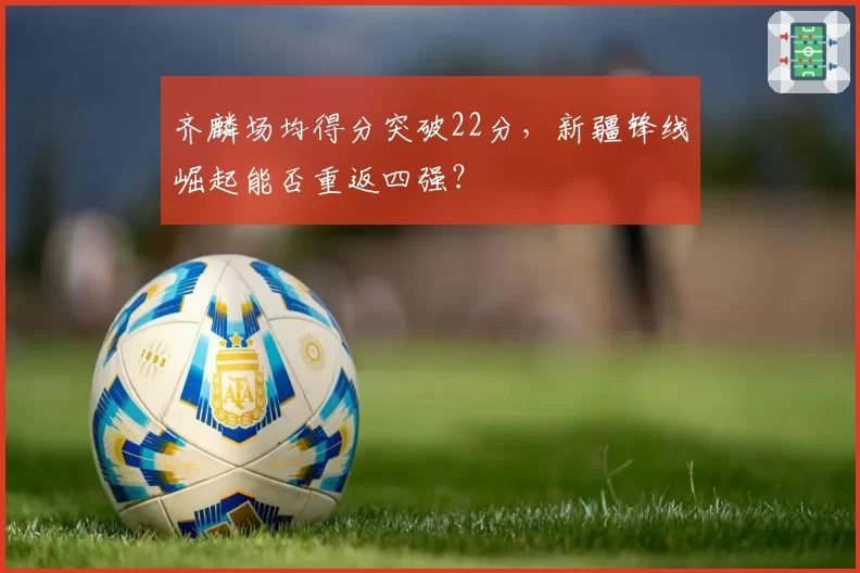 齐麟场均得分突破22分，新疆锋线崛起能否重返四强？