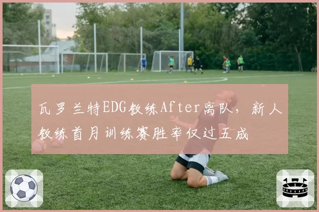瓦罗兰特EDG教练After离队,新人教练首月训练赛胜率仅过五成