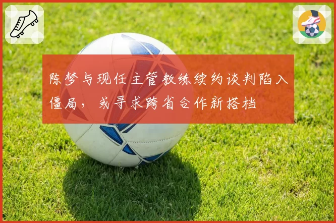 陈梦与现任主管教练续约谈判陷入僵局，或寻求跨省合作新搭档