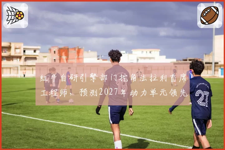 红牛自研引擎部门挖角法拉利首席工程师，预测2027年动力单元领先全榜