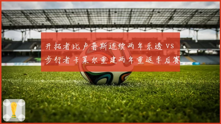 开拓者比卢普斯连续两年乐透 vs 步行者卡莱尔重建两年重返季后赛，重建速度与战术执行力对比