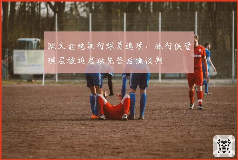 欧文拒绝执行球员选项，独行侠管理层被迫启动先签后换谈判
