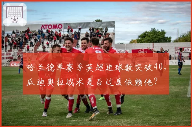 哈兰德单赛季英超进球数突破40,瓜迪奥拉战术是否过度依赖他?