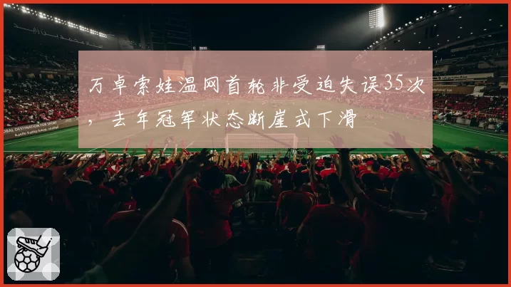 万卓索娃温网首轮非受迫失误35次，去年冠军状态断崖式下滑