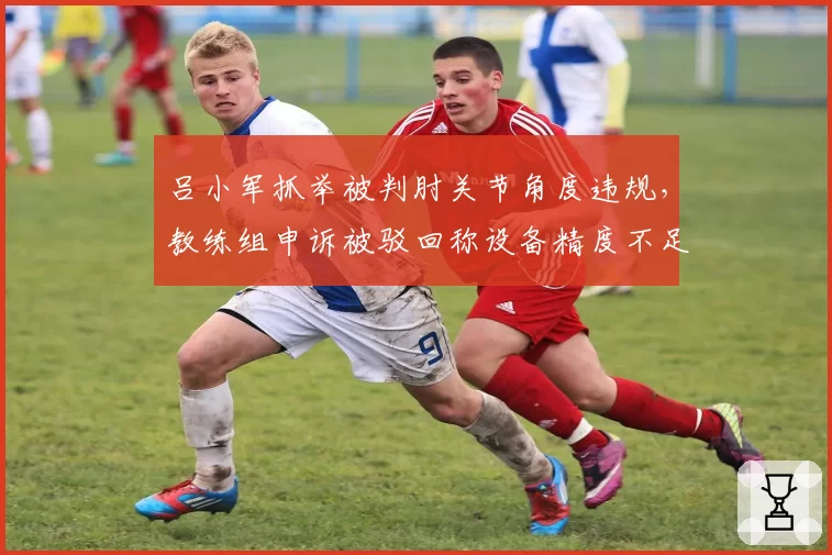 吕小军抓举被判肘关节角度违规，教练组申诉被驳回称设备精度不足