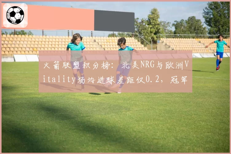 火箭联盟积分榜:北美NRG与欧洲Vitality场均进球差距仅0.2,冠军归属扑朔迷离