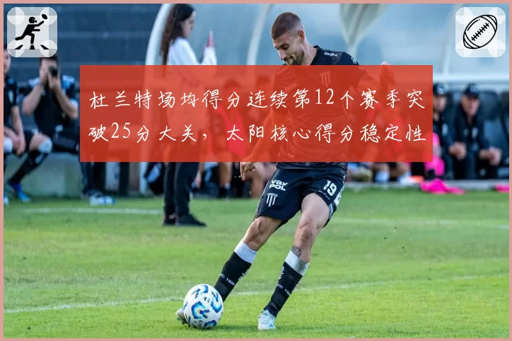 杜兰特场均得分连续第12个赛季突破25分大关，太阳核心得分稳定性历史罕见__br_