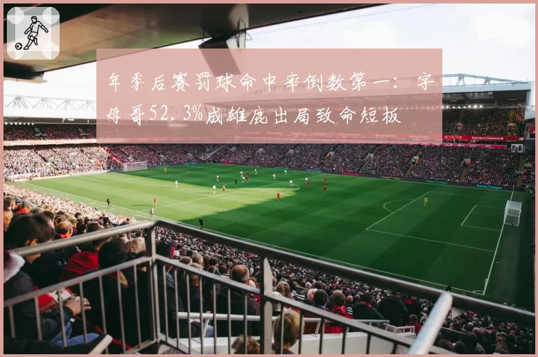 年季后赛罚球命中率倒数第一:字母哥52.3%成雄鹿出局致命短板