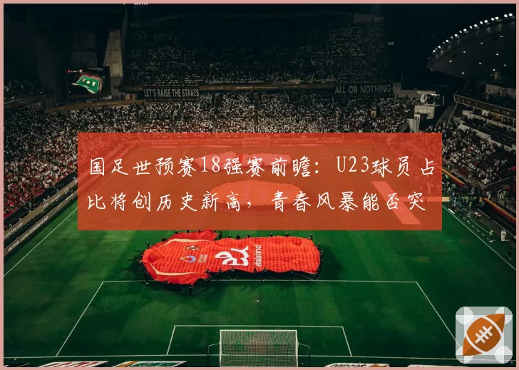 国足世预赛18强赛前瞻：U23球员占比将创历史新高，青春风暴能否突围？