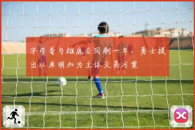 字母哥与雄鹿合同剩一年,勇士提出以库明加为主体交易方案