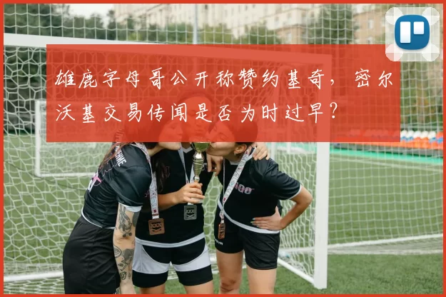 雄鹿字母哥公开称赞约基奇，密尔沃基交易传闻是否为时过早？