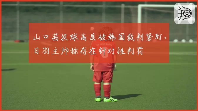 山口茜发球高度被韩国裁判紧盯,日羽主帅称存在针对性判罚
