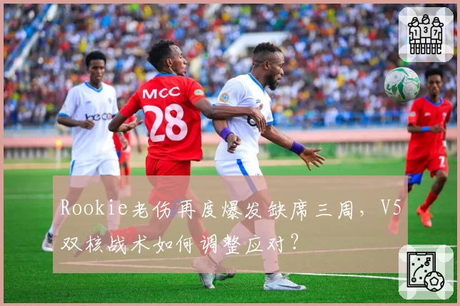 Rookie老伤再度爆发缺席三周，V5双核战术如何调整应对？