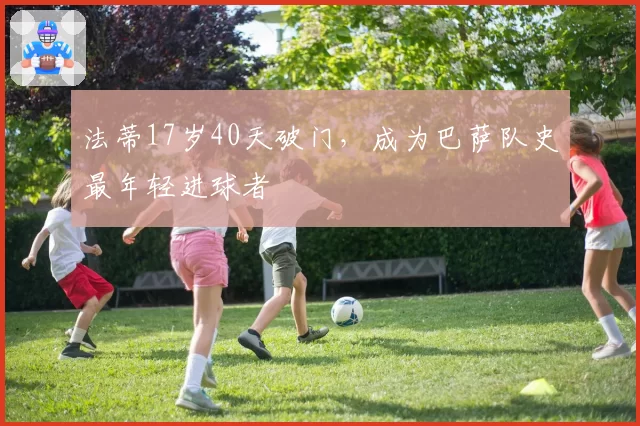 法蒂17岁40天破门,成为巴萨队史最年轻进球者
