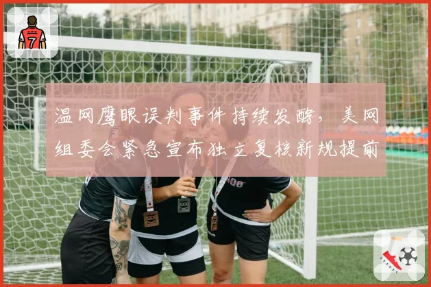 温网鹰眼误判事件持续发酵,美网组委会紧急宣布独立复核新规提前启用