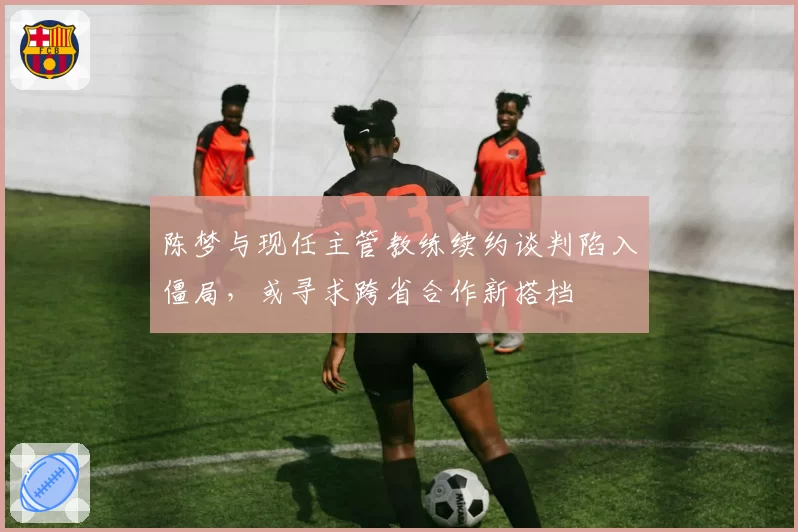 陈梦与现任主管教练续约谈判陷入僵局，或寻求跨省合作新搭档