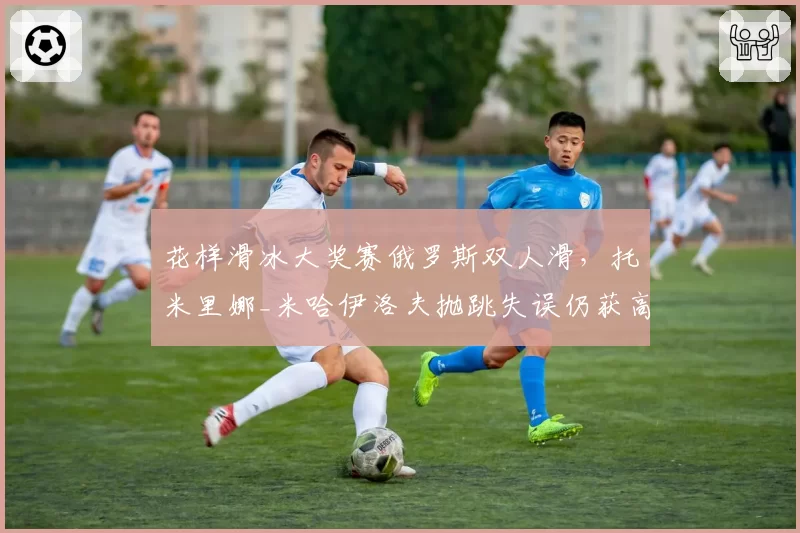 花样滑冰大奖赛俄罗斯双人滑，托米里娜_米哈伊洛夫抛跳失误仍获高分