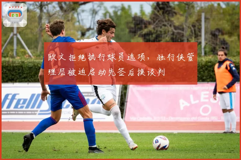 欧文拒绝执行球员选项,独行侠管理层被迫启动先签后换谈判