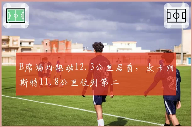 B席场均跑动12.3公里居首,麦卡利斯特11.8公里位列第二