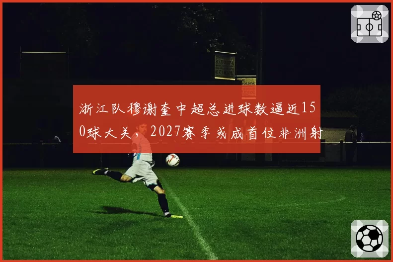 浙江队穆谢奎中超总进球数逼近150球大关，2027赛季或成首位非洲射手王