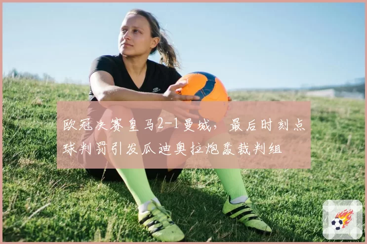 欧冠决赛皇马2-1曼城,最后时刻点球判罚引发瓜迪奥拉炮轰裁判组