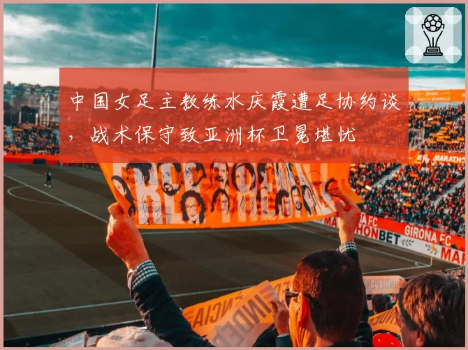 中国女足主教练水庆霞遭足协约谈，战术保守致亚洲杯卫冕堪忧