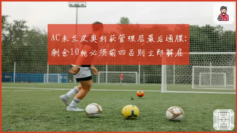 AC米兰皮奥利获管理层最后通牒:剩余10轮必须前四否则立即解雇