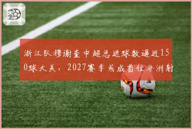 浙江队穆谢奎中超总进球数逼近150球大关,2027赛季或成首位非洲射手王