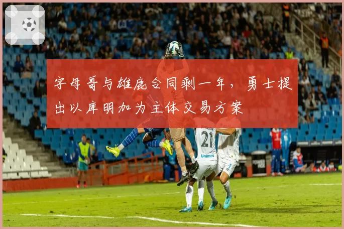 字母哥与雄鹿合同剩一年,勇士提出以库明加为主体交易方案