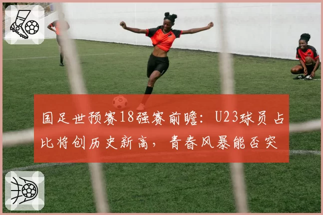 国足世预赛18强赛前瞻:U23球员占比将创历史新高,青春风暴能否突围?