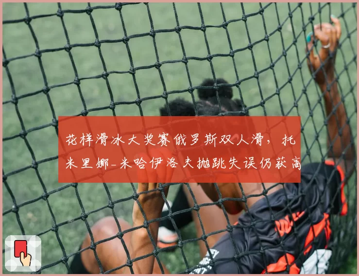 花样滑冰大奖赛俄罗斯双人滑,托米里娜_米哈伊洛夫抛跳失误仍获高分