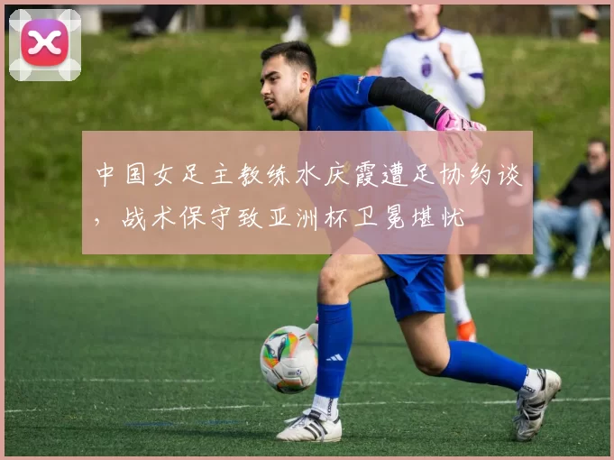 中国女足主教练水庆霞遭足协约谈，战术保守致亚洲杯卫冕堪忧