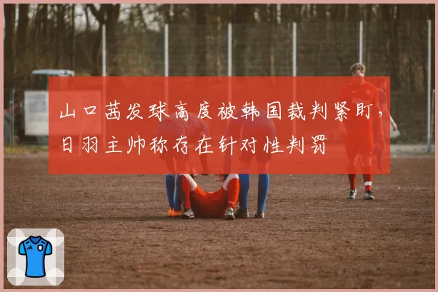 山口茜发球高度被韩国裁判紧盯，日羽主帅称存在针对性判罚